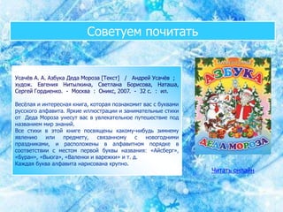 Советуем почитать
Усачёв А. А. Азбука Деда Мороза [Текст] / Андрей Усачёв ;
худож. Евгения Нитылкина, Светлана Борисова, Наташа,
Сергей Гордиенко. - Москва : Оникс, 2007. - 32 с. : ил.
Весёлая и интересная книга, которая познакомит вас с буквами
русского алфавита. Яркие иллюстрации и занимательные стихи
от Деда Мороза унесут вас в увлекательное путешествие под
названием мир знаний.
Все стихи в этой книге посвящены какому-нибудь зимнему
явлению или предмету, связанному с новогодними
праздниками, и расположены в алфавитном порядке в
соответствии с местом первой буквы названия: «Айсберг»,
«Буран», «Вьюга», «Валенки и варежки» и т. д.
Каждая буква алфавита нарисована крупно.
Читать онлайн
 