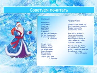 Советуем почитать
Кто пришёл?
Кто пришёл?
Что принёс?
Знаем мы:
Дед Мороз,
Дед седой,
С бородой,
Он наш гость дорогой.
Он нам ёлку зажжёт,
С нами песни споёт.
Е. Благинина
***
Улицей гуляет
Дедушка Мороз,
Иней рассыпает
По ветвям берёз;
Ходит, бородою
Белою трясёт,
Топает ногою,
Только треск идёт.
С. Дрожжин
Про Деда Мороза
Дед Мороз под Новый год
Всё, что хочешь, принесёт.
Загадай желанья ты –
И исполнятся мечты.
Я не просто загадал —
На листах нарисовал,
Их под ёлку положил,
Ватой бережно прикрыл,
Папе с мамой не сказал,
Что себе я пожелал.
Так и вышло. Дед Мороз,
Всё, что я хотел, принёс.
Жаль, в году всего лишь раз
Он заботится о нас.
Татьяна Гусарова
 