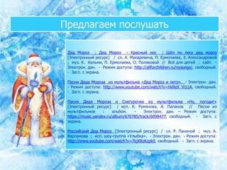 Предлагаем послушать
Дед Мороз ; Дед Мороз - Красный нос ; Шёл по лесу дед мороз
[Электронный ресурс] / сл. А. Макаревича, П. Ермолаева, З. Александровой
; муз. К. Кельми, П. Ермолаева, О. Поляковой // Всё для детей : сайт. -
Электрон. дан. - Режим доступа: http://allforchildren.ru/nysongs/, свободный.
- Загл. с экрана.
Песня Деда Мороза из мультфильма «Дед Мороз и лето». - Электрон. дан.
- Режим доступа: http://www.youtube.com/watch?v=hkReX_Vi11A, свободный.
- Загл. с экрана.
Песня Деда Мороза и Снегурочки из мультфильма «Ну, погоди!»
[Электронный ресурс] / исп. К. Румянова, А. Папанов // Песни из
мультфильмов : альбом. - Электрон. дан. – Режим доступа:
https://music.yandex.ru/album/670785/track/6098477, свободный. - Загл. с
экрана.
Российский Дед Мороз [Электронный ресурс] / сл. Р. Паниной ; муз. А.
Варламова ; исп. шоу-группа «Улыбка». - Электрон. дан. - Режим доступа:
http://www.youtube.com/watch?v=7kjXRzKcpk0, свободный. - Загл. с экрана.
 