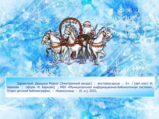 Здравствуй, Дедушка Мороз! [Электронный ресурс] : выставка-досье : 6+ / [авт.-сост. И.
Баркова ; оформ. И. Баркова] ; МБУ «Муниципальная информационно-библиотечная система»,
Отдел детской библиографии. - Новокузнецк : [б. и.], 2015.
 