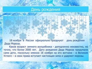 День рождения
18 ноября в России официально празднуют день рождения
Деда Мороза.
Каков возраст зимнего волшебника - доподлинно неизвестно, но
точно, что более 2000 лет. Дату рождения Деда Мороза придумали
сами дети, поскольку именно 18 ноября на его вотчине - в Великом
Устюге – в свои права вступает настоящая зима и ударяют морозы.
 