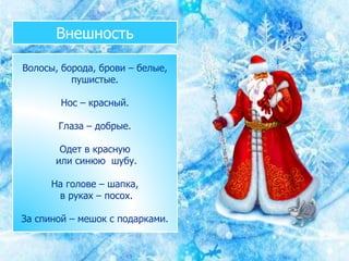 Внешность
Волосы, борода, брови – белые,
пушистые.
Нос – красный.
Глаза – добрые.
Одет в красную
или синюю шубу.
На голове – шапка,
в руках – посох.
За спиной – мешок с подарками.
 