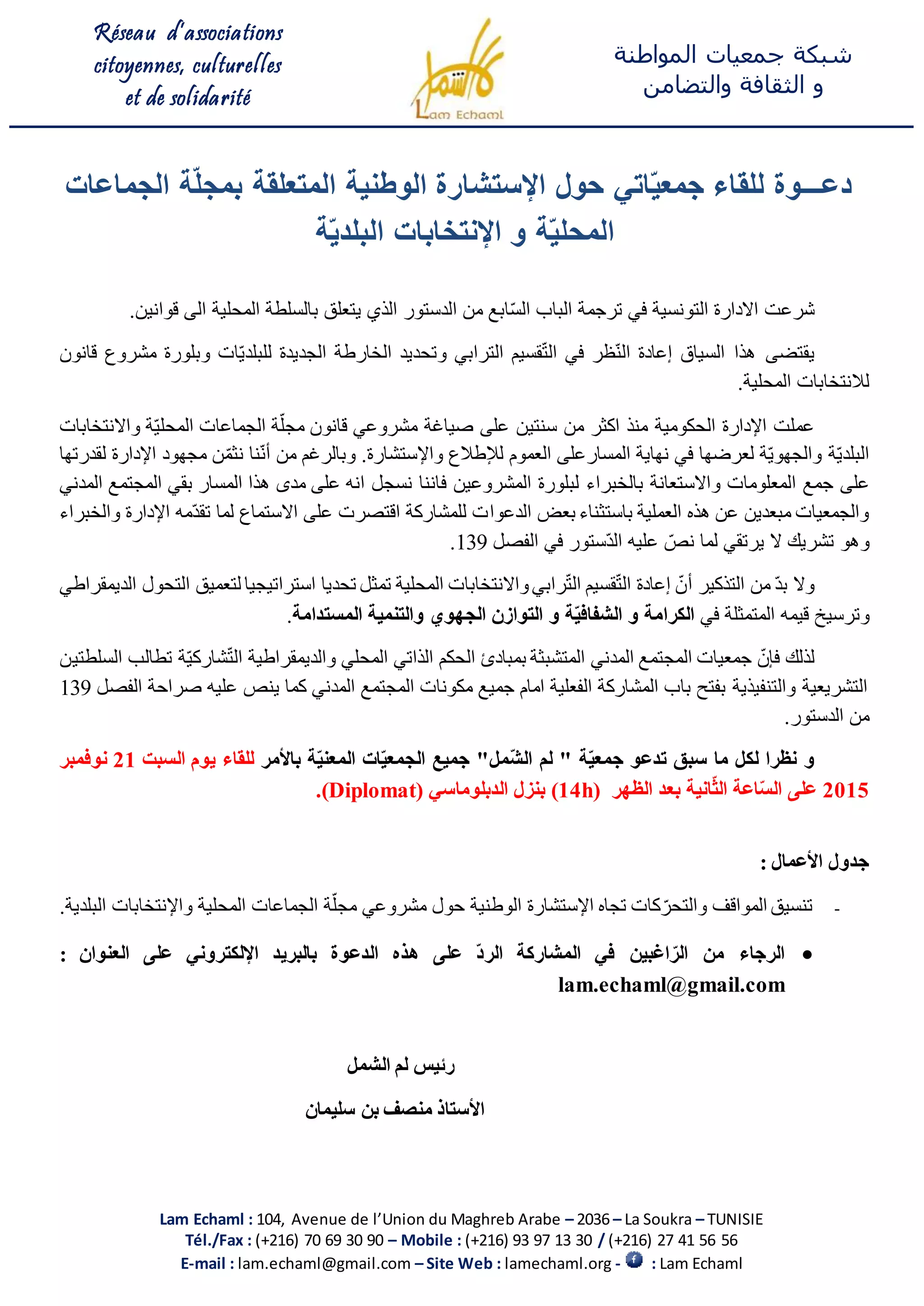 Réseau d’associations
citoyennes, culturelles
et de solidarité
‫المواطنة‬ ‫جمعيات‬ ‫شبكة‬
‫و‬‫والتضامن‬ ‫الثقافة‬
Lam Echaml : 104, Avenue de l’Union du Maghreb Arabe – 2036 – La Soukra – TUNISIE
Tél./Fax : (+216) 70 69 30 90 – Mobile : (+216) 93 97 13 30 / (+216) 27 41 56 56
E-mail : lam.echaml@gmail.com – Site Web : lamechaml.org - : Lam Echaml
‫دعـــوة‬‫الجماعات‬ ‫ة‬ّ‫ل‬‫بمج‬ ‫المتعلقة‬ ‫الوطنية‬ ‫اإلستشارة‬ ‫حول‬ ‫اتي‬ّ‫ي‬‫جمع‬ ‫للقاء‬
‫ة‬ّ‫ي‬‫البلد‬ ‫اإلنتخابات‬ ‫و‬ ‫ة‬ّ‫ي‬‫المحل‬
‫شرعت‬‫ترجمة‬ ‫في‬ ‫التونسية‬ ‫االدارة‬‫من‬ ‫ابع‬ّ‫س‬‫ال‬ ‫الباب‬‫ا‬‫لدستور‬‫ب‬ ‫يتعلق‬ ‫الذي‬‫المحلية‬ ‫السلطة‬‫قوانين‬ ‫الى‬.
‫ي‬‫قتضى‬‫السياق‬ ‫هذا‬‫الترابي‬ ‫قسيم‬ّ‫ت‬‫ال‬ ‫في‬ ‫ظر‬ّ‫ن‬‫ال‬ ‫إعادة‬‫و‬‫تحديد‬‫ال‬‫خارطة‬‫ال‬‫ات‬ّ‫ي‬‫للبلد‬ ‫جديدة‬‫و‬‫بلورة‬‫قانون‬ ‫مشروع‬
‫ل‬.‫المحلية‬ ‫النتخابات‬
‫الحكوم‬ ‫اإلدارة‬ ‫عملت‬‫ي‬‫ة‬‫صياغة‬ ‫على‬ ‫سنتين‬ ‫من‬ ‫اكثر‬ ‫منذ‬‫مشروع‬‫ي‬‫ة‬ّ‫ي‬‫المحل‬ ‫الجماعات‬ ‫ة‬ّ‫مجل‬ ‫قانون‬‫و‬‫االنتخابات‬
‫لعرضها‬ ‫ة‬ّ‫ي‬‫والجهو‬ ‫ة‬ّ‫ي‬‫البلد‬‫المسار‬ ‫نهاية‬ ‫في‬‫العموم‬ ‫على‬‫لإلطالع‬‫واإل‬.‫ستشارة‬‫وبال‬‫رغم‬‫من‬‫مجهود‬ ‫ن‬ّ‫نثم‬ ‫نا‬ّ‫ن‬‫أ‬‫اإلدارة‬‫لقدرتها‬
‫على‬‫جمع‬‫ا‬‫لمعلوما‬‫و‬ ‫ت‬‫ب‬ ‫االستعانة‬‫ال‬‫خبراء‬‫المشروعين‬ ‫لبلورة‬‫ف‬‫مدى‬ ‫على‬ ‫انه‬ ‫نسجل‬ ‫اننا‬‫المسار‬ ‫هذا‬‫بقي‬‫المدني‬ ‫المجتمع‬
‫باستثناء‬ ‫العملية‬ ‫هذه‬ ‫عن‬ ‫مبعدين‬ ‫والجمعيات‬‫بعض‬‫ال‬‫دعو‬‫ا‬‫والخبراء‬ ‫اإلدارة‬ ‫ّمه‬‫د‬‫تق‬ ‫لما‬ ‫االستماع‬ ‫على‬ ‫اقتصرت‬ ‫للمشاركة‬ ‫ت‬
‫وهو‬‫الفصل‬ ‫في‬ ‫ّستور‬‫د‬‫ال‬ ‫عليه‬ ّ‫نص‬ ‫لما‬ ‫يرتقي‬ ‫ال‬ ‫تشريك‬139.
‫أ‬ ‫التذكير‬ ‫من‬ ّ‫د‬‫ب‬ ‫وال‬‫الديمقراطي‬ ‫التحول‬ ‫لتعميق‬ ‫استراتيجيا‬ ‫تحديا‬ ‫تمثل‬ ‫المحلية‬ ‫واالنتخابات‬‫رابي‬ّ‫ت‬‫ال‬ ‫قسيم‬ّ‫ت‬‫ال‬ ‫إعادة‬ ّ‫ن‬
‫و‬‫ترسيخ‬‫قيمه‬‫في‬ ‫المتمثلة‬‫و‬ ‫ة‬ّ‫ي‬‫الشفاف‬ ‫و‬ ‫الكرامة‬‫الجهوي‬ ‫التوازن‬‫المستدامة‬ ‫والتنمية‬.
‫لذلك‬‫ف‬‫المدني‬ ‫المجتمع‬ ‫جمعيات‬ ّ‫إن‬‫المتشبثة‬ّ‫ت‬‫ال‬ ‫والديمقراطية‬ ‫المحلي‬ ‫الذاتي‬ ‫الحكم‬ ‫بمبادئ‬ّ‫ي‬‫شارك‬‫ة‬‫السلطتين‬ ‫تطالب‬
‫الفصل‬ ‫صراحة‬ ‫عليه‬ ‫ينص‬ ‫كما‬ ‫المدني‬ ‫المجتمع‬ ‫مكونات‬ ‫جميع‬ ‫امام‬ ‫الفعلية‬ ‫المشاركة‬ ‫باب‬ ‫بفتح‬ ‫والتنفيذية‬ ‫التشريعية‬139
.‫الدستور‬ ‫من‬
‫و‬‫سبق‬ ‫ما‬ ‫لكل‬ ‫نظرا‬‫لم‬ " ‫ة‬ّ‫ي‬‫جمع‬ ‫تدعو‬‫جميع‬ "‫ّمل‬‫ش‬‫ال‬‫باألمر‬ ‫ة‬ّ‫ي‬‫المعن‬ ‫ات‬ّ‫ي‬‫الجمع‬‫السبت‬ ‫يوم‬ ‫للقاء‬21‫نوفمبر‬
2015‫ال‬ ‫اعة‬ّ‫س‬‫ال‬ ‫على‬ّ‫ث‬‫انية‬‫الظهر‬ ‫بعد‬(14h)‫الدبلوما‬ ‫بنزل‬‫سي‬(Diplomat).
: ‫األعمال‬ ‫جدول‬
-‫البلدية‬ ‫واإلنتخابات‬ ‫المحلية‬ ‫الجماعات‬ ‫ة‬ّ‫مجل‬ ‫مشروعي‬ ‫حول‬ ‫الوطنية‬ ‫اإلستشارة‬ ‫تجاه‬ ‫كات‬ّ‫والتحر‬ ‫المواقف‬ ‫تنسيق‬.
: ‫العنوان‬ ‫على‬ ‫اإللكتروني‬ ‫بالبريد‬ ‫الدعوة‬ ‫هذه‬ ‫على‬ ّ‫د‬‫الر‬ ‫المشاركة‬ ‫في‬ ‫اغبين‬ ّ‫الر‬ ‫من‬ ‫الرجاء‬
lam.echaml@gmail.com
‫الشمل‬ ‫لم‬ ‫رئيس‬
‫سل‬ ‫بن‬ ‫منصف‬ ‫األستاذ‬‫ي‬‫مان‬
 
