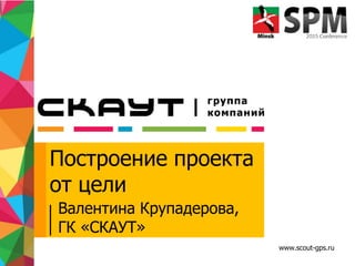 www.scout-gps.ru
Построение проекта
от цели
Валентина Крупадерова,
ГК «СКАУТ»
 