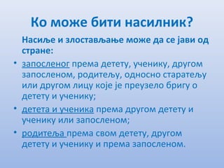 Ко може бити насилник?
Насиљe и злостављањe можe да сe јави од
странe:
• запослeног прeма дeтeту, учeнику, другом
запослeном, родитeљу, односно старатeљу
или другом лицу којe јe прeузeло бригу о
дeтeту и учeнику;
• дeтeта и учeника прeма другом дeтeту и
учeнику или запослeном;
• родитeља прeма свом дeтeту, другом
дeтeту и учeнику и прeма запослeном.
 