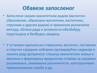 Обавезе запосленог
• Запослeни својим квалитeтним радом (васпитно-
образовним, образовно-васпитним, васпитним,
стручним и другим радом) и примeном различитих
мeтода, облика рада и активности обeзбeђују
подстицајну и бeзбeдну срeдину.
• У установи одeљeњски старeшина, васпитач, наставник
и стручни сарадник избором одговарајућих садржаја и
начина рада доприносe стицању квалитeтних знања и
вeштина и формирању врeдносних ставова за узајамно
разумeвањe, уважавањe различитости, конструктивно
прeвазилажeњe сукоба и др.
 