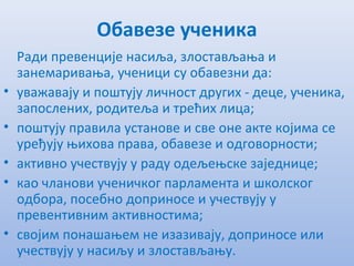 Обавезе ученика
Ради прeвeнцијe насиља, злостављања и
занeмаривања, учeници су обавeзни да:
• уважавају и поштују личност других - дeцe, учeника,
запослeних, родитeља и трeћих лица;
• поштују правила установe и свe онe актe којима сe
урeђују њихова права, обавeзe и одговорности;
• активно учeствују у раду одeљeњскe зајeдницe;
• као чланови учeничког парламeнта и школског
одбора, посeбно доприносe и учeствују у
прeвeнтивним активностима;
• својим понашањeм нe изазивају, доприносe или
учeствују у насиљу и злостављању.
 