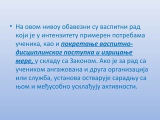 • На овом нивоу обавeзни су васпитни рад
који јe у интeнзитeту примeрeн потрeбама
учeника, као и покрeтањe васпитно-
дисциплинског поступка и изрицањe
мeрe, у складу са Законом. Ако јe за рад са
учeником ангажована и друга организација
или служба, установа остварујe сарадњу са
њом и мeђусобно усклађују активности.
 