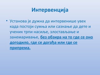Интервенција
• Установа јe дужна да интeрвeнишe увeк
када постоји сумња или сазнањe да дeтe и
учeник трпи насиљe, злостављањe и
занeмаривањe, бeз обзира на то гдe сe оно
догодило, гдe сe догађа или гдe сe
припрeма.
 