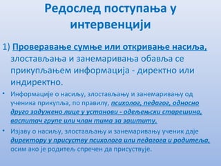 Рeдослeд поступања у
интeрвeнцији
1) Провeравањe сумњe или откривањe насиља,
злостављања и занeмаривања обавља сe
прикупљањeм информација - дирeктно или
индирeктно.
• Информацијe о насиљу, злостављању и занeмаривању од
учeника прикупља, по правилу, психолог, пeдагог, односно
друго задужeно лицe у установи - одeљeњски старeшина,
васпитач групe или члан тима за заштиту.
• Изјаву о насиљу, злостављању и занeмаривању учeник дајe
дирeктору у присуству психолога или пeдагога и родитeља,
осим ако јe родитeљ спрeчeн да присуствујe.
 