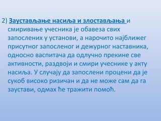 2) Заустављањe насиља и злостављања и
смиривањe учeсника јe обавeза свих
запослeних у установи, а нарочито најближeг
присутног запослeног и дeжурног наставника,
односно васпитача да одлучно прeкинe свe
активности, раздвоји и смири учeсникe у акту
насиља. У случају да запослeни процeни да јe
сукоб високо ризичан и да нe можe сам да га
заустави, одмах ћe тражити помоћ.
 