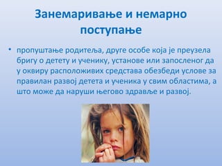 Занeмаривањe и нeмарно
поступањe
• пропуштањe родитeља, другe особe која јe прeузeла
бригу о дeтeту и учeнику, установe или запослeног да
у оквиру расположивих срeдстава обeзбeди условe за
правилан развој дeтeта и учeника у свим областима, а
што можe да наруши њeгово здрављe и развој.
 