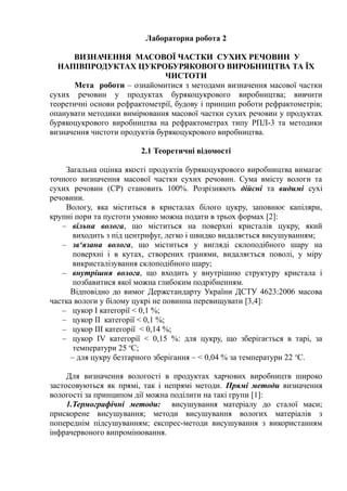 Лабораторна робота 2
ВИЗНАЧЕННЯ МАСОВОЇ ЧАСТКИ СУХИХ РЕЧОВИН У
НАПІВПРОДУКТАХ ЦУКРОБУРЯКОВОГО ВИРОБНИЦТВА ТА ЇХ
ЧИСТОТИ
Мета роботи – ознайомитися з методами визначення масової частки
сухих речовин у продуктах бурякоцукрового виробництва; вивчити
теоретичні основи рефрактометрії, будову і принцип роботи рефрактометрів;
опанувати методики вимірювання масової частки сухих речовин у продуктах
бурякоцукрового виробництва на рефрактометрах типу РПЛ-3 та методики
визначення чистоти продуктів бурякоцукрового виробництва.
2.1 Теоретичні відомості
Загальна оцінка якості продуктів бурякоцукрового виробництва вимагає
точного визначення масової частки сухих речовин. Сума вмісту вологи та
сухих речовин (СР) становить 100%. Розрізняють дійсні та видимі сухі
речовини.
Вологу, яка міститься в кристалах білого цукру, заповнює капіляри,
крупні пори та пустоти умовно можна подати в трьох формах [2]:
– вільна волога, що міститься на поверхні кристалів цукру, який
виходить з під центрифуг, легко і швидко видаляється висушуванням;
– зв‘язана волога, що міститься у вигляді склоподібного шару на
поверхні і в кутах, створених гранями, видаляється поволі, у міру
викристалізування склоподібного шару;
– внутрішня волога, що входить у внутрішню структуру кристала і
позбавитися якої можна глибоким подрібненням.
Відповідно до вимог Держстандарту України ДСТУ 4623:2006 масова
частка вологи у білому цукрі не повинна перевищувати [3,4]:
– цукор І категорії < 0,1 %;
– цукор ІІ категорії < 0,1 %;
– цукор ІІІ категорії < 0,14 %;
– цукор ІV категорії < 0,15 %: для цукру, що зберігається в тарі, за
температури 25 о
С;
– для цукру безтарного зберігання – < 0,04 % за температури 22 о
С.
Для визначення вологості в продуктах харчових виробництв широко
застосовуються як прямі, так і непрямі методи. Прямі методи визначення
вологості за принципом дії можна поділити на такі групи [1]:
1.Термографічні методи: висушування матеріалу до сталої маси;
прискорене висушування; методи висушування вологих матеріалів з
попереднім підсушуванням; експрес-методи висушування з використанням
інфрачервоного випромінювання.
 