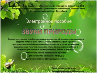 Государственное бюджетное образовательное учреждение детский сад №51 с
приоритетным осуществлением художественно-эстетического развития детей
Колпинского района Санкт –Петербурга.
Данное электронное пособие предназначено для детей младшего дошкольного
возраста и может быть использовано педагогами ДОУ в рамках
непосредственно образовательной деятельности, а также родителями
дошкольников. Пособие поможет в плане ознакомления ребёнка с
окружающим миром и обогащением ого знаний о природе.
Это пособие можно использовать в работе:
-для знакомства со звуками природы;
-для формирования обобщающих понятий.
Подготовила воспитатель:
Постникова Ирина Владимировна