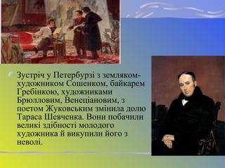 Зустріч у Петербурзі з земляком-
художником Сошенком, байкарем
Гребінкою, художниками
Брюлловим, Венеціановим, з
поетом Жуковським змінила долю
Тараса Шевченка. Вони побачили
великі здібності молодого
художника й викупили його з
неволі.
 