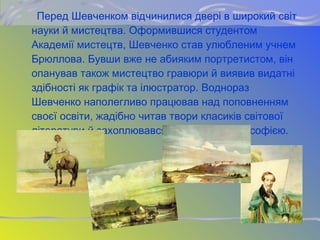 Перед Шевченком відчинилися двері в широкий світ
науки й мистецтва. Оформившися студентом
Академії мистецтв, Шевченко став улюбленим учнем
Брюллова. Бувши вже не абияким портретистом, він
опанував також мистецтво гравюри й виявив видатні
здібності як графік та ілюстратор. Воднораз
Шевченко наполегливо працював над поповненням
своєї освіти, жадібно читав твори класиків світової
літератури й захоплювався історією та філософією.
 