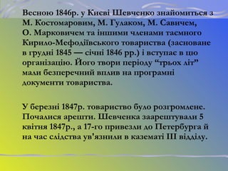 Весною 1846р. у Києві Шевченко знайомиться з
М. Костомаровим, М. Гулаком, М. Савичем,
О. Марковичем та іншими членами таємного
Кирило-Мефодіївського товариства (засноване
в грудні 1845 — січні 1846 рр.) і вступає в цю
організацію. Його твори періоду “трьох літ”
мали безперечний вплив на програмні
документи товариства.
У березні 1847р. товариство було розгромлене.
Почалися арешти. Шевченка заарештували 5
квітня 1847р., а 17-го привезли до Петербурга й
на час слідства ув'язнили в казематі III відділу.
 