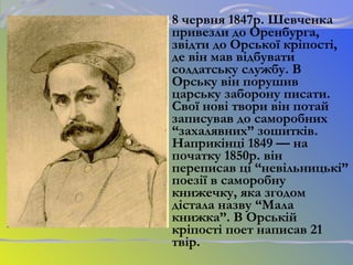 8 червня 1847р. Шевченка
привезли до Оренбурга,
звідти до Орської кріпості,
де він мав відбувати
солдатську службу. В
Орську він порушив
царську заборону писати.
Свої нові твори він потай
записував до саморобних
“захалявних” зошитків.
Наприкінці 1849 — на
початку 1850р. він
переписав ці “невільницькі”
поезії в саморобну
книжечку, яка згодом
дістала назву “Мала
книжка”. В Орській
кріпості поет написав 21
твір.
 