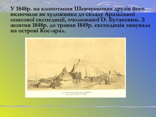 У 1848р. на клопотання Шевченкових друзів його
включили як художника до складу Аральської
описової експедиції, очолюваної О. Бутаковим. З
жовтня 1848р. до травня 1849р. експедиція зимувала
на острові Кос-арал.
 