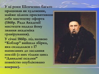 У ці роки Шевченко багато
працював як художник,
майже цілком присвятивши
себе мистецтву офорта
(1860р. Рада Академії
мистецтв надала йому
звання академіка
гравірування).
У січні 1860р. під назвою
“Кобзар” вийшла збірка,
яка складалася з 17
написаних до заслання
поезій (з них тільки цикл
“Давидові псалми”
повністю опубліковано
вперше).
 
