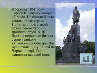 9 березня 1861 року
Тарасу Шевченку минуло
47 років. Надійшло багато
вітальних телеграм.
Привітали поета, який
лежав тяжко хворий,
прийшли друзі. А 10
березня перестало битися
серце великого
українського Кобзаря. Він
був похований у Каневі на
Чернечій горі. Так
заповідав великий поет.
Головна
 