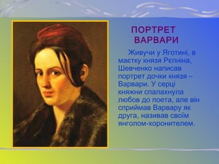 ПОРТРЕТ
ВАРВАРИ
Живучи у Яготині, в
маєтку князя Рєпніна,
Шевченко написав
портрет дочки князя –
Варвари. У серці
княжни спалахнула
любов до поета, але він
сприймав Варвару як
друга, називав своїм
янголом-хоронителем.
 
