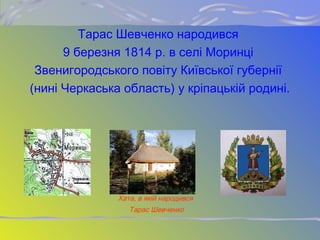 Тарас Шевченко народився
9 березня 1814 р. в селі Моринці
Звенигородського повіту Київської губернії
(нині Черкаська область) у кріпацькій родині.
Хата, в якій народився
Тарас Шевченко
 