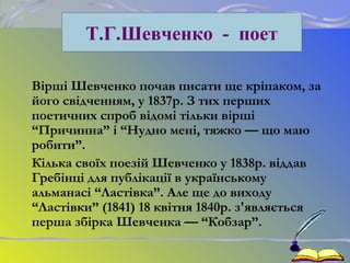 Вірші Шевченко почав писати ще кріпаком, за
його свідченням, у 1837р. З тих перших
поетичних спроб відомі тільки вірші
“Причинна” і “Нудно мені, тяжко — що маю
робити”.
Кілька своїх поезій Шевченко у 1838р. віддав
Гребінці для публікації в українському
альманасі “Ластівка”. Але ще до виходу
“Ластівки” (1841) 18 квітня 1840р. з'являється
перша збірка Шевченка — “Кобзар”.
Т.Г.Шевченко - поет
 
