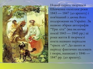 Новий період творчості
Шевченка охоплює роки
1843 — 1847 (до арешту) і
пов'язаний з двома його
подорожами на Україну. За
назвою збірки автографів
“Три літа” (яка включає
поезії 1843 — 1845 рр.) ці
роки життя й творчості
поета названо періодом
“трьох літ”. До цього ж
періоду фактично належать
і твори, написані у 1846 —
1847 рр. (до арешту).
 