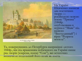 На Україні
Шевченко написав
два поетичних
твори —
російською мовою
поему “Тризна”
(1844р.
опублікована в
журналі “Маяк” під
назвою
“Бесталанный”) і
вірш “Розрита
могила”.
Та, повернувшись до Петербурга наприкінці лютого
1844р., він під враженням побаченого на Україні пише
ряд творів (зокрема, поему “Сон”), які остаточно
визначили подальший його шлях як поета.
 