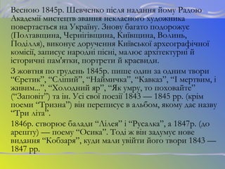 Весною 1845р. Шевченко після надання йому Радою
Академії мистецтв звання некласного художника
повертається на Україну. Знову багато подорожує
(Полтавщина, Чернігівщина, Київщина, Волинь,
Поділля), виконує доручення Київської археографічної
комісії, записує народні пісні, малює архітектурні й
історичні пам'ятки, портрети й краєвиди.
З жовтня по грудень 1845р. пише один за одним твори
“Єретик”, “Сліпий”, “Наймичка”, “Кавказ”, “І мертвим, і
живим...”, “Холодний яр”, “Як умру, то поховайте”
(“Заповіт”) та ін. Усі свої поезії 1843 — 1845 рр. (крім
поеми “Тризна”) він переписує в альбом, якому дає назву
“Три літа”.
1846р. створює балади “Лілея” і “Русалка”, а 1847р. (до
арешту) — поему “Осика”. Тоді ж він задумує нове
видання “Кобзаря”, куди мали увійти його твори 1843 —
1847 рр.
 