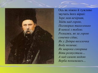 Ось як ніжно й тужливо
звучать його вірші:
Зоре моя вечірняя,
Зійди над горою,
Поговорим тихесенько
В неволі з тобою.
Розкажи, як за горою
сонечко сідає,
Як у Дніпра веселочка
Воду позичає.
Як широка сокорина
Віти розпустила…
А над самою водою
Верба похилилась…
 