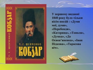У першому виданні
1840 року було тільки
вісім поезій : «Думи
мої, думи»,
«Перебендя»,
«Катерина», «Тополя»,
«Думка», «До
Основ’яненка», «Іван
Підкова», «Тарасова
ніч».
 