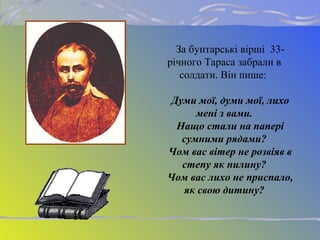 За бунтарські вірші 33-
річного Тараса забрали в
солдати. Він пише:
Думи мої, думи мої, лихо
мені з вами.
Нащо стали на папері
сумними рядами?
Чом вас вітер не розвіяв в
степу як пилину?
Чом вас лихо не приспало,
як свою дитину?
 