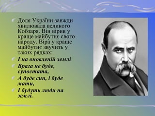 Доля України завжди
хвилювала великого
Кобзаря. Він вірив у
краще майбутнє свого
народу. Віра у краще
майбутнє звучить у
таких рядках:
І на оновленій землі
Врага не буде,
супостата,
А буде син, і буде
мати,
І будуть люди на
землі.
 