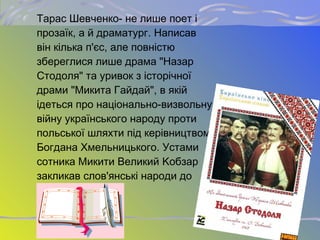 Тарас Шевченко- не лише поет і
прозаїк, а й драматург. Написав
він кілька п'єс, але повністю
збереглися лише драма "Назар
Стодоля" та уривок з історічної
драми "Микита Гайдай", в якій
ідеться про національно-визвольну
війну українського народу проти
польської шляхти під керівництвом
Богдана Хмельницького. Устами
сотника Микити Великий Kобзар
закликав слов'янські народи до
братерства.
 