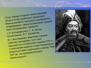 П’єса «Назар Стодоля» посіла важливе
місце в історії української драматургії.
Маючи різнобічні театральні зацікавлення,
успадкувавши і творчо розвинувши традиції
своїх попередників, передусім
І. П. Котляревського, Г. Ф. Квітки-
Основ’яненка, Я. Г. Кухаренка,
М. І. Костомарова, Шевченко створив
побутову мелодраму, текст якої
відлунюється історичними подіями XVII ст.,
а позитивним ідеалом є герої Національно-
визвольної війни українського народу 1648–
1657 рр. під проводом Богдана
Хмельницького.
 