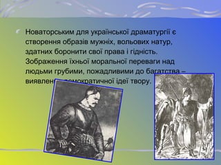 Новаторським для української драматургії є
створення образів мужніх, вольових натур,
здатних боронити свої права і гідність.
Зображення їхньої моральної переваги над
людьми грубими, пожадливими до багатства –
виявлення демократичної ідеї твору.
 