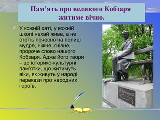 У кожній хаті, у кожній
школі нехай живе, а не
стоїть почесно на полиці
мудре, ніжне, гнівне,
пророче слово нашого
Кобзаря. Адже його твори
– це історико-культурні
пам’ятки, що житимуть
віки, як живуть у народі
перекази про народних
героїв.
Пам’ять про великого Кобзаря
житиме вічно.
 