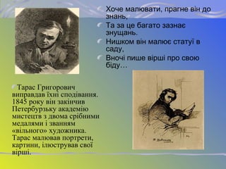 Хоче малювати, прагне він до
знань,
Та за це багато зазнає
знущань.
Нишком він малює статуї в
саду,
Вночі пише вірші про свою
біду…
Тарас Григорович
виправдав їхні сподівання.
1845 року він закінчив
Петербурзьку академію
мистецтв з двома срібними
медалями і званням
«вільного» художника.
Тарас малював портрети,
картини, ілюстрував свої
вірші.
 