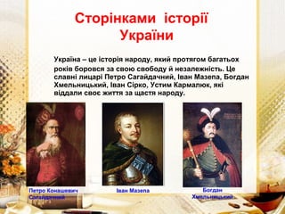 Україна – це історія народу, який протягом багатьох
років боровся за свою свободу й незалежність. Це
славні лицарі Петро Сагайдачний, Іван Мазепа, Богдан
Хмельницький, Іван Сірко, Устим Кармалюк, які
віддали своє життя за щастя народу.
Сторінками історії
України
Петро Конашевич
Сагайдачний
Іван Мазепа Богдан
Хмельницький
 