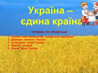 Україна –
єдина країна
ПУТІВНИК ПО ПРЕЗЕНТАЦІЇ
1. Україна стала незалежною суверенною державою
2. Державні символи України
3. Сторінками історії України
4. Видатні українці
5. Відомі місця України
 