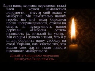Зараз наша держава переживає тяжкі
часи і кожен намагається
допомогти, внести свій вклад у
майбутнє. Ми пам’ятаємо наших
героїв, які цієї зими боролися
проти несправедливості, стояли на
смерть за незалежність нашої
держави. «Небесна сотня»
називають їх, низький їм уклін.
Ми серцем і душею з тими, хто й у
ці дні боронить нашу свободу на
сході України, пам’ятаємо тих, хто
віддав своє життя задля нашого
щасливого майбутнього.
Давайте хвилиною мовчання
вшануємо їхню пам'ять…
 