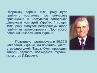 Наприкінці серпня 1991 року було
прийнято постанову про тимчасове
припинення з наступною забороною
діяльності Компартії України. 1 грудня
1991 року відбувся референдум щодо
прийняття законопроекту „Про прого-
лошення незалежності України”.
Позитивно проголосували 90.32%
населення України, які прийняли участь
у референдумі. Також були проведені
вибори першого президента України,
яким став Л.Кравчук.
 
