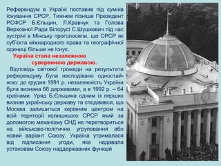 Референдум в Україні поставив під сумнів
існування СРСР. Тижнем пізніше Президент
РСФСР Б.Єльцин, Л.Кравчук та Голова
Верховної Ради Білорусі С.Шушкевич під час
зустрічі в Мінську проголосили, що СРСР як
суб’єкта міжнародного права та географічної
одиниці більше не існує.
Україна стала незалежною
суверенною державою.
Відповідь світової громади на результати
референдуму була несподівано одностай-
ною: до грудня 1991 р. незалежність України
була визнана 68 державами, а в 1992 р. – 64
країнами. Уряд Б.Єльцина одним із перших
визнав українську державу та сподівався, що
Москва залишиться керівним центром на
всій території колишнього СРСР який за
допомогою механізму СНД не перетвориться
на військово-політичне угруповання або
новий варіант Союзу. Україна утрималася
від підписання угоди, яка надавала
установам Союзу наддержавних функцій
 