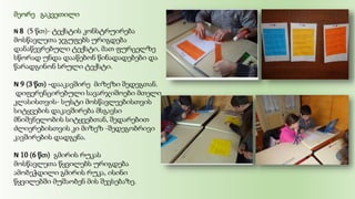 მეორე გაკვეთილი
N 8 (5 წთ)- ტექსტის კონსტრუირება
მოსწავლეთა ჯგუფებს ურიგდება
დანაწევრებული ტექსტი, მათ ფურცელზე
სწორად უნდა დააწებონ წინადადებები და
წარადგინონ სრული ტექსტი.
N 9 (3 წთ) -დააკავშირე მიზეზი შედეგთან.
დიფერენცირებული სავარჯიშოები მთელი
კლასისთვის- სუსტი მოსწავლეებისთვის
სიტყვების დაკავშირება მსგავსი
მნიშვნელობის სიტყვებთან, შედარებით
ძლიერებისთვის კი მიზეზ -შედეგობრივი
კავშირების დადგენა.
N 10 (6 წთ) გმირის რუკას
მოსწავლეთა წყვილებს ურიგდება
ამობეჭდილი გმირის რუკა, ისინი
წყვილებში მუშაობენ მის შევსებაზე.
 