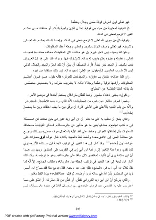 106
‫ﻭﻋﻅﻤﺔ‬ ‫ﻭﺠﻼل‬ ‫ﻤﻌﻨﻰ‬ ‫ﻓﻭﻗﻴﺔ‬ ‫ﺍﻟﻌﺭﺵ‬ ‫ﻓﻭﻕ‬ ‫ﺘﻌﺎﻟﻰ‬ ‫ﻓﻬﻭ‬.
‫ﻡ‬‫ﺜ‬‫ﻓﻭﻗﻴﺔ‬ ‫ﻫﻲ‬ ‫ﺤﻴﺙ‬ ‫ﻤﻥ‬ ‫ﺍﻟﻤﻌﻨﻭﻴﺔ‬ ‫ﺍﻟﻔﻭﻗﻴﺔ‬,‫ﻤ‬‫ﺇ‬‫ﹼ‬‫ﺫ‬‫ﺒﺎﻟ‬ ‫ﻭﺍﺠﺒﺔ‬ ‫ﺘﻜﻭﻥ‬ ‫ﺃﻥ‬ ‫ﺎ‬‫ﺍﺕ‬,‫ﺤﻜـﻡ‬ ‫ﻤـﻥ‬ ‫ﻤﺴﺘﻔﺎﺩﺓ‬ ‫ﺃﻭ‬
‫ﻻ‬ ‫ﺍﻟﻐﻴﺭ‬‫ﻟﻤﻌﻨﻰ‬ ‫ﺘﺭﺠﻊ‬‫ﻓﻲ‬‫ﺍﻟﺫﺍﺕ‬.
ّ‫ل‬‫ﻜ‬ ‫ﻭﻓﻭﻗﻴﺔ‬‫ﺍﻟﺫﺍﺕ‬ ‫ﻓﻲ‬ ‫ﻟﻤﻌﻨﻰ‬ ‫ﺘﺭﺠﻊ‬ ‫ﻻ‬ ‫ﺘﻌﺎﻟﻰ‬ ‫ﺍﷲ‬ ‫ﺴﻭﻯ‬ ‫ﻤﻥ‬,‫ﻭ‬‫ﺇ‬‫ﺘﻌـﺎﻟﻰ‬ ‫ﺍﷲ‬ ‫ﺒﺤﻜـﻡ‬ ‫ﺫﻟـﻙ‬ ‫ﻨﻤـﺎ‬
‫ﻭﺘﺸﺭﻴﻔﻪ‬,‫ﻭﺼﻑ‬ ‫ﺘﻌﺎﻟﻰ‬ ‫ﻓﻬﻭ‬‫ﻭﺍﻟﻌﻅﻡ‬ ‫ﺒﺎﻟﻤﺠﺩ‬ ‫ﺍﻟﻌﺭﺵ‬,‫ﺍﻟﻤﺨﻠﻭﻗﺎﺕ‬ ‫ﺃﻋﻅﻡ‬ ‫ﻭﺠﻌﻠﻪ‬.
‫ﻭ‬‫ﻭﻋﻠ‬‫ﻭ‬‫ﻜﻌﻠ‬ ‫ﻟﻴﺱ‬ ‫ﻭﻤﺠﺩﻩ‬ ‫ﺍﷲ‬‫ﻏﻴﺭﻩ‬,‫ﻤﻁﻠﻘـﺔ‬ ‫ﻤﺨﺎﻟﻔﺔ‬ ‫ﺍﻟﻤﺨﻠﻭﻗﺎﺕ‬ ‫ﻟﻜل‬ ‫ﻤﺨﺎﻟﻑ‬ ‫ﻫﻭ‬ ‫ﺒل‬‫؛‬‫ﻓﻤﺠـﺩﻩ‬
‫ﺘﻌﺎ‬‫ﻭﻋﻠﻴﺎ‬ ‫ﻭﻋﻅﻤﺘﻪ‬ ‫ﻟﻰ‬‫ﺅﻩ‬‫ﺒﺫﺍﺘﻪ‬ ‫ﻟﻪ‬ ‫ﻭﺍﺠﺏ‬ ‫ﺤﻜﻡ‬,‫ﻓﻴﻬﺎ‬ ‫ﻴﺸﺎﺭﻙ‬ ‫ﻻ‬.‫ﻭﺴﻭﺍﺀ‬‫ﻗ‬‫ﻫﺫﺍ‬ ‫ﻋﻠﻰ‬ ‫ﻠﻨﺎ‬‫ﺇ‬‫ﻥ‬‫ﺍﻟﻌـﺭﺵ‬
‫ﺒﺎﻟﻤﺠﺩ‬ ‫ﻨﻌﺕ‬,‫ﺃﻭ‬‫ﻤﺒﺘﺩﺃ‬ ‫ﺨﺒﺭ‬ ‫ﺍﻟﻤﺠﺩ‬,‫ﹼ‬‫ﻨ‬‫ﺍﻟﻤﺼ‬ ‫ﻓﺄﺭﺍﺩ‬‫ﻴ‬‫ﻴﺒ‬ ‫ﺃﻥ‬ ‫ﻑ‬‫ﻥ‬‫ﺃ‬ ‫ﻥ‬‫ﻭ‬‫ﺍﻟﻌﻠ‬ ‫ﺫﻟﻙ‬‫ﺍﻟﺫﺍﺘﻲ‬ ‫ﻭﺍﻟﺠﻼل‬ ‫ﻭﺍﻟﻤﺠﺩ‬
‫ﻟﻴﺱ‬‫ﹼ‬‫ﻻ‬‫ﺇ‬‫ﺍﻟﻌﺎﻟﻤﻴﻥ‬ ‫ﺭﺏ‬ ‫ﷲ‬,‫ﻴﻘﻭل‬ ‫ﻜﺄﻨﻪ‬:‫ﻲ‬‫ﺍﻟﻌﻠ‬ ‫ﻫﻭ‬‫ﺒﺫﺍﺘﻪ‬ ‫ﺍﻟﻤﺠﻴﺩ‬,‫ﻤﺴﺘﻔﺎﺩ‬ ‫ﺫﻟﻙ‬ ‫ﻟﻴﺱ‬‫ﺍ‬‫ﻏﻴﺭ‬ ‫ﻤﻥ‬‫ﻩ‬.
‫ﻗﻠﻨﺎ‬ ‫ﻭﺇﻥ‬»‫ﺒﺫﺍﺘﻪ‬«‫ﻤﺘﻌﻠﻕ‬‫ﺒـ‬»‫ﻓﻭﻕ‬«,‫ﻟﻠﻌﺭﺵ‬ ‫ﻨﻌﺕ‬ ‫ﻭﺍﻟﻤﺠﺩ‬‫؛‬‫ﻴﻘﻭل‬ ‫ﻓﻜﺄﻨﻪ‬:‫ﺃﻋﻅـﻡ‬ ‫ﻓـﻭﻕ‬ ‫ﻫـﻭ‬
‫ﻭﺠﻼﻻ‬ ‫ﻭﻋﻅﻤﺔ‬ ‫ﻓﻭﻗﻴﺔ‬ ‫ﻭﺃﺭﻓﻌﻬﺎ‬ ‫ﺍﻟﻤﺨﻠﻭﻗﺎﺕ‬‫ﺒﺫﺍﺘﻪ‬,‫ﺹ‬‫ﺼ‬‫ﻤﺨ‬ ‫ﺒﺘﺨﺼﻴﺹ‬ ‫ﻭﻻ‬ ‫ﻑ‬‫ﺭ‬‫ﻤﺸ‬ ‫ﺒﺘﺸﺭﻴﻑ‬ ‫ﻻ‬,
‫ﺍﻻﺤﺘﻴﺎﺝ‬ ‫ﻋﻥ‬ ‫ﺴﺔ‬‫ﺩ‬‫ﺍﻟﻤﻘ‬ ‫ﺔ‬‫ﻴ‬‫ﺍﻟﻌﻠ‬ ‫ﺒﺫﺍﺘﻪ‬ ‫ﺒل‬.
‫ﻭ‬»‫ﻓﻭﻕ‬«‫ﺒﻤﻌﻨﻰ‬»‫ﻋﻼ‬«‫ﻤﺸﻬﻭﺭ‬,‫ﺃﺤ‬ ‫ﻴﺴﺘﻌﻤل‬ ‫ﻤﺘﺭﺍﺩﻓﺎﻥ‬ ‫ﻟﻔﻅﺎﻥ‬ ‫ﻭﻫﻤﺎ‬‫ﺍﻵﺨﺭ‬ ‫ﻤﻭﻀﻊ‬ ‫ﻓﻲ‬ ‫ﺩﻫﺎ‬.
‫ﺍﻟـﺸﺭﻋﻲ‬ ‫ﺍﻹﻁـﻼﻕ‬ ‫ﺒـﻪ‬ ‫ﻭﺭﺩ‬ ‫ﺍﻟﺫﻱ‬ ‫ﹼﻪ‬‫ﻨ‬‫ﻷ‬ ‫ﺍﻟﻤﺨﻠﻭﻗﺎﺕ؛‬ ‫ﻤﻥ‬ ‫ﻏﻴﺭﻩ‬ ‫ﺩﻭﻥ‬ ‫ﺒﺎﻟﺫﻜﺭ‬ ‫ﺍﻟﻌﺭﺵ‬ ‫ﺹ‬‫ﻭﺨ‬,
‫ﺍﻷﺩﻨﻰ‬ ‫ﻋﻠﻰ‬ ‫ﺒﺎﻷﻋﻠﻰ‬ ‫ﺍﻟﺘﻨﺒﻴﻪ‬ ‫ﺒﺎﺏ‬ ‫ﻤﻥ‬ ‫ﹼﻪ‬‫ﻨ‬‫ﻭﻷ‬,‫ﺢ‬‫ﻴـﺼ‬ ‫ﻤﺎ‬ ‫ﻭﺒﻴﻥ‬ ‫ﺍﻋﺘﻘﺎﺩﻩ‬ ‫ﻴﺠﺏ‬ ‫ﻤﺎ‬ ‫ﺒﻴﻥ‬ ‫ﹼﻕ‬‫ﻓ‬‫ﻴﻭ‬ ‫ﺃﻥ‬ ‫ﻓﺄﺭﺍﺩ‬
‫ﺇﻁﻼﻗﻪ‬«327
.
‫ﻡ‬‫ﺩ‬‫ﺘﻘ‬ ‫ﻤﺎ‬ ‫ﻋﻠﻰ‬ ‫ﺒﻪ‬ ‫ﹼﺏ‬‫ﻘ‬‫ﻨﻌ‬ ‫ﺃﻥ‬ ‫ﻴﻤﻜﻥ‬ ‫ﻭﺍﻟﺫﻱ‬,‫ﺍﻟﻘﻴ‬ ‫ﺯﻴﺩ‬ ‫ﺃﺒﻲ‬ ‫ﺍﺒﻥ‬ ‫ﻥ‬‫ﺃ‬‫ﺍﻟﻤـﺴﺄﻟﺔ‬ ‫ﻋﻥ‬ ‫ﺙ‬‫ﺩ‬‫ﺘﺤ‬ ‫ﺤﻴﻥ‬ ‫ﺭﻭﺍﻨﻲ‬
‫ﻓﻲ‬»‫ﺍﻟﺠﺎﻤﻊ‬ ‫ﻜﺘﺎﺏ‬«,‫ﻓﻲ‬ ‫ﻤﺫﻜﻭﺭ‬ ‫ﻫﻭ‬ ‫ﻤﺎ‬ ‫ﺒﻐﻴﺭ‬ ‫ﺼﺎﻏﻬﺎ‬»‫ﺍﻟﺭﺴـﺎﻟﺔ‬«,‫ﻤـﻀﺎﻓﺔ‬ ‫ﺍﻟﻔﻭﻗﻴـﺔ‬ ‫ﻓـﺫﻜﺭ‬
‫ﻟﻠﻌﺭﺵ‬ ‫ﺇﻀﺎﻓﺘﻬﺎ‬ ‫ﺒﺩل‬ ‫ﻟﻠﺴﻤﺎﻭﺍﺕ‬,‫ﺤﺭﻑ‬ ‫ﺒﺎﺴﺘﻌﻤﺎل‬ ‫ﺍﻵﻴﺔ‬ ‫ﻟﻔﻅ‬ ‫ﻋﻠﻰ‬ ‫ﻭﺤﺎﻓﻅ‬»‫ﻋﻠﻰ‬«‫ﺭﺠـﻊ‬ ‫ﻭﺒـﺫﻟﻙ‬
‫ﻟﻔﻅ‬ ‫ﻭﺃﺴﻘﻁ‬ ‫ﻤﻌﻪ؛‬ ‫ﺍﻻﺘﻔﺎﻕ‬ ‫ﺇﻟﻰ‬ ‫ﺹ‬‫ﺍﻟﻨ‬ ‫ﻤﺨﺎﻟﻔﺔ‬ ‫ﻋﻥ‬»‫ﺒﺫﺍﺘﻪ‬ ‫ﺍﻟﻤﺠﻴﺩ‬«,‫ﻓﻘﺎل‬:»‫ﹼﻪ‬‫ﻨ‬‫ﻭﺃ‬‫ﻓﻭﻕ‬‫ﺴﻤ‬‫ﻋﻠﻰ‬ ‫ﺎﻭﺍﺘﻪ‬
‫ﺃﺭﻀﻪ‬ ‫ﺩﻭﻥ‬ ‫ﻋﺭﺸﻪ‬«328
.‫ﺍﻷﻨـﺼﺎﺭﻱ‬ ‫ﺴـﻼﻤﺔ‬ ‫ﺍﺒﻥ‬ ‫ﺍﻟﺠﻤﻠﺔ‬ ‫ﺘﺭﻜﻴﺏ‬ ‫ﻓﻲ‬ ‫ﺍﻟﺘﻐﻴﻴﺭ‬ ‫ﻫﺫﺍ‬ ‫ﺇﻟﻰ‬ ‫ﺃﺸﺎﺭ‬ ‫ﻭﻗﺩ‬
‫ﺘﻘﺩﻡ‬ ‫ﻜﻤﺎ‬,‫ﺍﻟﺘﻘﺭ‬ ‫ﻓﻲ‬ ‫ﺯﻴﺩ‬ ‫ﺃﺒﻲ‬ ‫ﺍﺒﻥ‬ ‫ﺭﻏﺒﺔ‬ ‫ﺇﻟﻰ‬ ‫ﺍﻟﺘﻐﻴﻴﺭ‬ ‫ﻫﺫﺍ‬ ‫ﻭﻋﺯﺍ‬‫ﺍﻟﻤﺒﺘﺩﻱ‬ ‫ﻋﻠﻰ‬ ‫ﻴﺏ‬.‫ﻫـﺫﺍ‬ ‫ﻤﻥ‬ ‫ﻭﻴﻔﻬﻡ‬
‫ﻋﻠﻰ‬ ‫ﺴﺎﺒﻘﺎ‬ ‫ﻜﺎﻥ‬ ‫ﺍﻟﻤﺨﺘﺼﺭ‬ ‫ﺘﺄﻟﻴﻑ‬ ‫ﺃﻥ‬ ‫ﻴﺭﻯ‬ ‫ﺴﻼﻤﺔ‬ ‫ﺍﺒﻥ‬ ‫ﻥ‬‫ﺃ‬»‫ﺍﻟﺭﺴﺎﻟﺔ‬«,‫ﻤﺎ‬ ‫ﻭﻫﻭ‬‫ﺤـﻪ‬‫ﺠ‬‫ﻨﺭ‬.‫ﻭﻜـﺫﻟﻙ‬
‫ﺃﺸﺎ‬‫ﺒﻴﻥ‬ ‫ﺍﻟﺠﻤﻠﺔ‬ ‫ﺘﺭﻜﻴﺏ‬ ‫ﻓﻲ‬ ‫ﺍﻟﺘﻐﻴﻴﺭ‬ ‫ﻫﺫﺍ‬ ‫ﺇﻟﻰ‬ ‫ﺘﻴﻤﻴﺔ‬ ‫ﺍﺒﻥ‬ ‫ﺭ‬»‫ﺍﻟﺭﺴﺎﻟﺔ‬«‫ﻭ‬»‫ﺍﻟﺠﺎﻤﻊ‬ ‫ﻜﺘﺎﺏ‬«,‫ﻟﻤﺎ‬ ‫ﹼﻪ‬‫ﻨ‬‫ﺃ‬ ‫ﹼ‬‫ﻻ‬‫ﺇ‬
‫ﻓﻲ‬ ‫ﺯﻴﺩ‬ ‫ﺃﺒﻲ‬ ‫ﺍﺒﻥ‬ ‫ﻜﻼﻡ‬ ‫ﻨﻘل‬»‫ﺍﻟﺠﺎﻤﻊ‬«‫ﻭﺠﻬﻪ‬ ‫ﻏﻴﺭ‬ ‫ﻋﻠﻰ‬ ‫ﻨﻘﻠﻪ‬,‫ﻓﻘﺎل‬:»‫ﺃﺒـﻲ‬ ‫ﺍﺒﻥ‬ ‫ﺡ‬‫ﺭ‬‫ﺼ‬ ‫ﻓﻘﺩ‬ ‫ﻫﺫﺍ‬ ‫ﻭﻤﻊ‬
‫ﺍﷲ‬ ‫ﻥ‬‫ﺒﺄ‬ ‫ﺍﻟﻤﺨﺘﺼﺭ‬ ‫ﻓﻲ‬ ‫ﺯﻴﺩ‬‫ﻓﻲ‬‫ﺃﺭﻀﻪ‬ ‫ﺩﻭﻥ‬ ‫ﺴﻤﺎﺌﻪ‬«,‫ﻗﺎل‬ ‫ﺜﻡ‬:»‫ﻟﻔﻅﻪ‬ ‫ﻫﺫﺍ‬«‫ﻤﻐﺎﻴﺭ‬ ‫ﺍﻟﻠﻔﻅ‬ ‫ﺒﻴﻨﻤﺎ‬ ‫؛‬.
‫ﺍﻟﻘﻴﺭﻭﺍﻨﻲ‬ ‫ﺯﻴﺩ‬ ‫ﺃﺒﻲ‬ ‫ﺍﺒﻥ‬ ‫ﻥ‬‫ﺃ‬ ‫ﺢ‬‫ﺠ‬‫ﻴﺘﺭ‬ ‫ﻭﺍﻟﺫﻱ‬‫ﹼﻥ‬‫ﻁ‬‫ﺘﻔ‬,‫ﻨﻅﺭﺍﺌﻪ‬ ‫ﻗﺒل‬ ‫ﻤﻥ‬ ‫ﹼﻥ‬‫ﻁ‬‫ﻓ‬ ‫ﺃﻭ‬,‫ﻋ‬ ‫ﺍﻁﻠﻊ‬ ‫ﺃﻭ‬‫ﻤـﺎ‬ ‫ﻠﻰ‬
‫ﺍﻟﺒﻐﺩﺍﺩﻱ‬ ‫ﺍﻟﻭﻫﺎﺏ‬ ‫ﻋﺒﺩ‬ ‫ﺍﻟﻘﺎﻀﻲ‬ ‫ﺒﻪ‬ ‫ﻋﻠﻴﻪ‬ ‫ﺍﻋﺘﺭﺽ‬,‫ﺃﻟﻔﺎﻅ‬ ‫ﺍﺴﺘﻌﻤﺎل‬ ‫ﻤﻥ‬‫ﻋﻘﻴﺩﺓ‬ ‫ﻓﻲ‬»‫ﺍﻟﺭﺴـﺎﻟﺔ‬«‫ﻟـﻡ‬
327
(‫اﻟﻤﻔﯿﺪة‬ ‫اﻟﻨﻜﺖ‬:14.‫ﻓﻲ‬ ‫ﺟﺎء‬ ‫ﻣﺎ‬ ‫واﻧﻈﺮ‬»‫اﻹﻛﻤﺎل‬ ‫إﻛﻤﺎل‬ ‫ﻣﻜﻤﻞ‬«‫اﻟﺠﻤﻠﺔ‬ ‫ﻟﻬﺬه‬ ‫ﺷﺮح‬ ‫ﻣﻦ‬:2/439.
328
(‫اﻟﺠﺎﻣﻊ‬:141.
PDF created with pdfFactory Pro trial version www.pdffactory.com
 