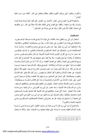 119
‫ﻭﺍﻵﺨﺭﺓ‬,‫ﻤﻁﻠﻘﺎ‬ ‫ﺒﺎﻟﻜﻔﺭ‬ ‫ﺍﻟﻜﺒﻴﺭﺓ‬ ‫ﻤﺭﺘﻜﺏ‬ ‫ﻋﻠﻰ‬ ‫ﻭﺤﻜﻤﻭﺍ‬‫ﺍﻟﻨﺎﺭ‬ ‫ﻓﻲ‬ ‫ﻭﺒﺎﻟﺨﻠﻭﺩ‬,‫ﻻﻨﺘ‬‫ﻔ‬‫ﻤﺎﻫﻴﺔ‬ ‫ﻤﻥ‬ ‫ﺠﺯﺀ‬ ‫ﺎﺀ‬
‫ﺍﻹﻴﻤﺎﻥ‬395
.
‫ﻭﺍﻟﻤﻌﺘﺯﻟﺔ‬‫ﻗﺎ‬‫ﺍﻹﻴﻤﺎﻥ‬ ‫ﻤﻥ‬ ‫ﺍﻷﻋﻤﺎل‬ ‫ﺍﻋﺘﺒﺎﺭ‬ ‫ﻓﻲ‬ ‫ﺍﻟﺨﻭﺍﺭﺝ‬ ‫ﺭﺒﻭﺍ‬,‫ﹼﻬﺎ‬‫ﻨ‬‫ﺇ‬ ‫ﻗﺎﻟﻭﺍ‬ ‫ﻟﻜﻥ‬‫ﻓﻴـﻪ‬ ‫ﺼﺤﺔ‬ ‫ﺸﺭﻁ‬
‫ﻭﻟﻴﺴﺕ‬‫ﻤﺎﻫﻴﺘﻪ‬ ‫ﻤﻥ‬ ‫ﺭﻜﻨﺎ‬.‫ﺍﻟﻨﺎﺭ‬ ‫ﻓﻲ‬ ‫ﹼﺩ‬‫ﻠ‬‫ﻤﺨ‬ ‫ﹼﻪ‬‫ﻨ‬‫ﺒﺄ‬ ‫ﻋﻠﻴﻪ‬ ‫ﺍﻟﺤﻜﻡ‬ ‫ﻓﻲ‬ ‫ﺍﻟﺨﻭﺍﺭﺝ‬ ‫ﻤﻊ‬ ‫ﻭﺍﺘﻔﻘﻭﺍ‬,‫ﺨﺎﻟﻔﻭﻫﻡ‬ ‫ﻭﺇﻥ‬
‫ﺘﺴﻤﻴﺘﻪ‬ ‫ﻓﻲ‬,‫ﺍﻟﻤﻨﺯﻟﺘﻴﻥ‬ ‫ﺒﻴﻥ‬ ‫ﻤﻨﺯﻟﺔ‬ ‫ﻓﻲ‬ ‫ﻫﻭ‬ ‫ﹼﻤﺎ‬‫ﻨ‬‫ﻭﺇ‬ ‫ﻜﺎﻓﺭﺍ‬ ‫ﻟﻴﺱ‬ ‫ﹼﻪ‬‫ﻨ‬‫ﺒﺄ‬ ‫ﻓﻘﺎﻟﻭﺍ‬396
.
‫ﺍﻟﻤﺼﻁﻠﺤﺎﺕ‬
‫ﺍﺴﺘﻌﻤل‬‫ﻟﻔﻅﻴﻥ‬ ‫ﺯﻴﺩ‬ ‫ﺃﺒﻲ‬ ‫ﺍﺒﻥ‬‫ﻫﻤﺎ‬»‫ﺍﻟﻜﻨﻪ‬«,‫ﻗﻭﻟﻪ‬ ‫ﻓﻲ‬:»‫ﺍﻟﻭﺍﺼـﻔﻭﻥ‬ ‫ﺼـﻔﺘﻪ‬ ‫ﻜﻨـﻪ‬ ‫ﻴﺒﻠـﻎ‬ ‫ﻻ‬«,
‫ﻭ‬»‫ﺍﻟﻤﺎﺌﻴﺔ‬«‫ﻗﻭﻟﻪ‬ ‫ﻓﻲ‬:»‫ﺫﺍﺘﻪ‬ ‫ﻤﺎﺌﻴﺔ‬ ‫ﻓﻲ‬ ‫ﻴﺘﻔﻜﺭﻭﻥ‬ ‫ﻭﻻ‬«,‫ﻭﻫﻤﺎ‬‫ﻤﻥ‬‫ﻭﺍﻟﻔﻼﺴﻔﺔ‬ ‫ﺍﻟﻤﺘﻜﻠﻤﻴﻥ‬ ‫ﻤﺼﻁﻠﺤﺎﺕ‬.
‫ﺯﻴﺩ‬ ‫ﺃﺒﻲ‬ ‫ﺍﺒﻥ‬ ‫ﺍﺴﺘﻌﻤﻠﻬﻤﺎ‬ ‫ﻭﻗﺩ‬‫ﺒﻬ‬ ‫ﺭ‬‫ﺒ‬‫ﻟﻴﻌ‬‫ﻤ‬‫ﺍﻟﻌﻘﻴـﺩﺓ‬ ‫ﻤﻭﻀﻭﻉ‬ ‫ﻓﻲ‬ ‫ﺸﺭﻋﻲ‬ ‫ﻤﻌﻨﻰ‬ ‫ﻋﻥ‬ ‫ﺎ‬.‫ﻭ‬‫ﻤﺜـل‬‫ﻫـﺫﻩ‬
‫ﺍﺴﺘﻌﻤﺎﻟﻬ‬ ‫ﻴﺭﺩ‬ ‫ﻟﻡ‬ ‫ﺍﻟﻤﺼﻁﻠﺤﺎﺕ‬‫ﻭﺍﻟﺘﺎﺒﻌﻴﻥ‬ ‫ﺍﻟﺼﺤﺎﺒﺔ‬ ‫ﻤﻥ‬ ‫ﺍﻟﺼﺎﻟﺢ‬ ‫ﺍﻟﺴﻠﻑ‬ ‫ﻋﻥ‬ ‫ﺎ‬,‫ﻴﺘﻭﻗﻔـﻭﻥ‬ ‫ﻜـﺎﻨﻭﺍ‬ ‫ﺒل‬
‫ﻭﺭﺩ‬ ‫ﻤﺎ‬ ‫ﺤﺩﻭﺩ‬ ‫ﻋﻨﺩ‬‫ﺍﻟﺸﺭﻴﻔﺔ‬ ‫ﺍﻟﻨﺒﻭﻴﺔ‬ ‫ﻭﺍﻟﺴﻨﺔ‬ ‫ﺍﻟﻜﺭﻴﻡ‬ ‫ﺍﻟﻘﺭﺁﻥ‬ ‫ﻓﻲ‬,‫ﻜﺎﻥ‬ ‫ﺒل‬‫ـﻥ‬‫ﻤ‬‫ﻤ‬ ‫ﻴﻨﻔﺭﻭﻥ‬ ‫ﻤﺘﺄﺨﺭﻭﻫﻡ‬
‫ﺒﻬﺎ‬ ‫ﻴﺘﺤﺩﺙ‬ ‫ﺃﻭ‬ ‫ﻴﺴﺘﻌﻤﻠﻬﺎ‬‫ﺤﻴﻥ‬‫ﻅﻬﺭﺕ‬,‫ﺍﻟﻤﻭﻀﻭﻉ‬ ‫ﻫﺫﺍ‬ ‫ﻓﻲ‬ ‫ﻤﻨﻬﺠﻬﻡ‬ ‫ﺴﺒﻕ‬ ‫ﻓﻴﻤﺎ‬ ‫ﹼﺎ‬‫ﻨ‬‫ﺒﻴ‬ ‫ﻭﻗﺩ‬,‫ﻟﻜﻥ‬‫ـﺎ‬‫ﻤ‬‫ﻟ‬
‫ﻓ‬ ‫ﻭﺍﻟﻨﻅﺭ‬ ‫ﺍﻟﺒﺤﺙ‬ ‫ﻓﻲ‬ ‫ﺍﻟﻤﺴﻠﻤﻭﻥ‬ ‫ﺘﻭﺴﻊ‬‫ﺍﻟﻌﻘﻴﺩﺓ‬ ‫ﻗﻀﺎﻴﺎ‬ ‫ﻲ‬,‫ﻤﺒﺎﺤـﺙ‬ ّ‫ل‬‫ﻜـ‬ ‫ﺘﻨﺎﻭل‬ ‫ﻤﻥ‬ ‫ﺩ‬‫ﺒ‬ ‫ﻻ‬ ‫ﹼﻪ‬‫ﻨ‬‫ﺃ‬ ‫ﻭﺭﺃﻭﺍ‬
‫ﻭﺇﺸﻜﺎﻻﺕ‬ ‫ﺘﺴﺎﺅﻻﺕ‬ ‫ﻤﻥ‬ ‫ﻋﻠﻴﻬﺎ‬ ‫ﻁﺭﺃ‬ ‫ﻭﻤﺎ‬ ‫ﺍﻟﻌﻘﻴﺩﺓ‬,‫ﻤﻨ‬ ‫ﺍﻹﺴﻼﻡ‬ ‫ﻤﻭﻗﻑ‬ ‫ﻟﺘﻭﻀﻴﺢ‬‫ﻬﺎ‬,‫ﺤﺭﺠـﺎ‬ ‫ﻴﺠﺩﻭﺍ‬ ‫ﻟﻡ‬
‫ﺫﻟﻙ‬ ‫ﻤﻥ‬ ‫ﺸﺭﻋﻴﺎ‬,‫ﻟـﺩﻓﻊ‬ ‫ﺫﻟﻙ‬ ‫ﻋﻠﻴﻬﻡ‬ ‫ﻴﻭﺠﺏ‬ ‫ﻤﺎ‬ ‫ﺍﻟﺸﺭﻉ‬ ‫ﻨﺼﻭﺹ‬ ‫ﻋﻤﻭﻡ‬ ‫ﻤﻥ‬ ‫ﻭﺠﺩﻭﺍ‬ ‫ﹼﻬﻡ‬‫ﻨ‬‫ﺃ‬ ‫ﻨﻘل‬ ‫ﻟﻡ‬ ‫ﺇﻥ‬
‫ﺍﻟﺒﺎ‬ ‫ﺃﻫل‬ ‫ﻭﻤﻨﺎﻅﺭﺓ‬ ‫ﺍﻹﺴﻼﻡ‬ ‫ﻋﻘﻴﺩﺓ‬ ‫ﻋﻥ‬ ‫ﺍﻟﺸﺒﻬﺎﺕ‬‫ﻴﻔﻬﻤﻭﻥ‬ ‫ﺒﻤﺎ‬ ‫ﻁل‬.‫ﺍﻟﻜـﻼﻡ‬ ‫ﻋﻠﻡ‬ ‫ﻅﻬﺭ‬ ‫ﺫﻟﻙ‬ ‫ﺃﺠل‬ ‫ﻭﻤﻥ‬
‫ﻤﺼﻁﻠﺤﺎﺘﻪ‬ ‫ﻭﻅﻬﺭﺕ‬.‫ﻓـﻲ‬ ‫ﺍ‬‫ﺭ‬‫ﻤـﺴﺘﻤ‬ ّ‫ل‬‫ﻭﻅـ‬ ‫ﺍﻟﻤﻘﺼﺩ‬ ‫ﻫﺫﺍ‬ ‫ﻴﻔﻬﻡ‬ ‫ﻟﻡ‬ ‫ﻤﻥ‬ ‫ﺍﻟﻤﺴﻠﻤﻴﻥ‬ ‫ﻓﻲ‬ ‫ﺭ‬‫ﺍﺴﺘﻤ‬ ‫ﻟﻜﻥ‬
‫ﻭﺍﻟﻤﺎﺘﺭﻴﺩﻴﺔ‬ ‫ﺍﻷﺸﺎﻋﺭﺓ‬ ‫ﻤﻥ‬ ‫ﺍﻹﺴﻼﻡ‬ ‫ﻋﻠﻤﺎﺀ‬ ‫ﻋﻠﻰ‬ ‫ﺍﻟﻌﻴﺏ‬‫ﻤـﺼﻁﻠﺤﺎﺘﻪ‬ ‫ﻭﺍﻋﺘﻤـﺎﺩ‬ ‫ﺍﻟﻜﻼﻡ‬ ‫ﻋﻠﻡ‬ ‫ﺩﺭﺍﺴﺔ‬,
‫ﺍﻟﺴﻠﻑ‬ ‫ﺒﻤﺫﻫﺏ‬ ‫ﻙ‬‫ﺴ‬‫ﺍﻟﺘﻤ‬ ‫ﺒﺩﻋﻭﻯ‬ ‫ﹼﺭﻴﻥ‬‫ﺘ‬‫ﻤﺘﺴ‬,‫ﺨﺎﻟﻔﻬﻡ‬ ‫ﻤﻥ‬ ‫ﹼﻬﻤﻴﻥ‬‫ﺘ‬‫ﻤ‬‫ﺍﻟـﺴﻠﻑ‬ ‫ﻟﻤﺨﺎﻟﻔﺘﻬﻡ‬ ‫ﻤﺒﺘﺩﻋﻭﻥ‬ ‫ﺒﺄﻨﻬﻡ‬.
‫ﻭ‬‫ﺍﻟﺸﺒﻬﺔ‬ ‫ﻫﺫﻩ‬ ‫ﺒﺈﺜﺎﺭﺓ‬ ‫ﻗﺎﻡ‬ ‫ﻤﻥ‬ ‫ﺃﺒﺭﺯ‬‫ـ‬ ‫ﺍﻟﻘﻴﺭﻭﺍﻨﻲ‬ ‫ﺯﻴﺩ‬ ‫ﺃﺒﻲ‬ ‫ﺍﺒﻥ‬ ‫ﻋﺼﺭ‬ ‫ﺒﻌﺩ‬ ‫ـ‬‫ﺘﻴﻤﻴﺔ‬ ‫ﺍﺒﻥ‬,‫ﺒﻌـﺩﻩ‬ ‫ﻭﻤﻥ‬
‫ﻋﻠﻤﺎﺀ‬‫ﺍﻟﺤﺠﺎﺯ‬ ‫ﺒﻼﺩ‬.‫ﺍﻟﺸﺒﻬﺔ‬ ‫ﻫﺫﻩ‬ ‫ﻓﻲ‬ ‫ﻤﻨﺎﻗﺸﺘﻬﻡ‬ ‫ﺒﺼﺩﺩ‬ ‫ﺍﻵﻥ‬ ‫ﻭﻟﺴﻨﺎ‬,‫ﺍﻟﻤـﺴﻠﻤﻴﻥ‬ ‫ﻋﻠﻤـﺎﺀ‬ ‫ﺘﻨﺎﻭﻟﻬﺎ‬ ‫ﻓﻘﺩ‬
‫ﻭﺇﺒﻁﺎﻟﻬﺎ‬ ‫ﺒﺩﺤﻀﻬﺎ‬ ‫ﻗﺩﻴﻤﺎ‬,‫ﺍﺒ‬ ‫ﻋﻥ‬ ‫ﻤﺴﺎﺀﻟﺘﻬﻡ‬ ‫ﺇﻟﻰ‬ ‫ل‬‫ﺼ‬‫ﻟﻨﺘﻭ‬ ‫ﻭﻟﻜﻥ‬‫ﻴﺴﻌﻭﻥ‬ ‫ﺍﻟﺫﻱ‬ ‫ﺍﻟﻘﻴﺭﻭﺍﻨﻲ‬ ‫ﺯﻴﺩ‬ ‫ﺃﺒﻲ‬ ‫ﻥ‬
‫ﺇﻟﻰ‬‫ﺘﻴﻤﻴﺔ‬ ‫ﺍﺒﻥ‬ ‫ﺇﻤﺎﻤﻬﻡ‬ ‫ﺁﺭﺍﺀ‬ ‫ﺘﺤﻤﻴﻠﻪ‬,‫ﻫل‬‫ﻫﻭ‬‫ﻭ‬ ‫ﺍﻟﻤـﺫﻜﻭﺭﻴﻥ‬ ‫ﻟﻠﻤﺼﻁﻠﺤﻴﻥ‬ ‫ﺍﺴﺘﻌﻤﺎﻟﻪ‬ ‫ﻓﻲ‬ ‫ﻤﺒﺘﺩﻉ‬‫ﻓـﻲ‬
‫ﻭﺍﻟﺘﻘﺭﻴﺭ؟‬ ‫ﺒﺎﻟﺒﺤﺙ‬ ‫ﺘﻨﺎﻭﻟﻬﻤﺎ‬.
‫ﺃﺒ‬ ‫ﺍﺒﻥ‬ ‫ﻥ‬‫ﺃ‬ ‫ﻭﺍﻟﻭﺍﻀﺢ‬‫ﻤﺴﺎﻴﺭﺓ‬ ‫ﻤﻥ‬ ‫ﻤﺎﻨﻌﺎ‬ ‫ﻴﺭﻯ‬ ‫ﻻ‬ ‫ﻜﺎﻥ‬ ‫ﺯﻴﺩ‬ ‫ﻲ‬‫ﺩﺭﺍﺴـﺔ‬ ‫ﻓـﻲ‬ ‫ﺤـﺩﺙ‬ ‫ﺍﻟﺫﻱ‬ ‫ﺭ‬‫ﻭ‬‫ﺍﻟﺘﻁ‬
‫ﻴﺴﺎﻋ‬ ‫ﻤﺎ‬ ‫ﺒﺤﺴﺏ‬ ‫ﻟﻠﻌﻘﻴﺩﺓ‬ ‫ﺍﻹﺴﻼﻡ‬ ‫ﻋﻠﻤﺎﺀ‬‫ﻋﻨﻬﺎ‬ ‫ﺍﻟﺸﺒﻬﺎﺕ‬ ‫ﺩ‬‫ﻭﺭ‬ ‫ﻤﻌﺎﻨﻴﻬﺎ‬ ‫ﺘﺠﻠﻴﺔ‬ ‫ﻋﻠﻰ‬ ‫ﺩ‬.‫ﺍﺴـﺘﻌﻤل‬ ‫ﻭﻟﺫﻟﻙ‬
395
(‫اﻧﻈﺮ‬:‫اﻟﻤﺴﺎﯾﺮة‬ ‫ﺑﺸﺮح‬ ‫اﻟﻤﺴﺎﻣﺮة‬:331-332.
396
(‫اﻧﻈﺮ‬:‫ﺑﺸﺮح‬ ‫اﻟﻤﺴﺎﻣﺮة‬‫اﻟﻤﺴﺎﯾﺮة‬:331-332.
PDF created with pdfFactory Pro trial version www.pdffactory.com
 