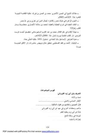 124
‫ﺍﻷﺸﻌﺭﻱ‬ ‫ﺍﻟﺤﺴﻥ‬ ‫ﺃﺒﻲ‬ ‫ﺍﻟﺸﻴﺦ‬ ‫ﻤﻘﺎﻻﺕ‬ ‫ـ‬,‫ﻓﻭﺭﻙ‬ ‫ﺒﻥ‬ ‫ﺍﻟﺤﺴﻥ‬ ‫ﺒﻥ‬ ‫ﻤﺤﻤﺩ‬,‫ﺍﻟﺩﻴﻨﻴـﺔ‬ ‫ﺍﻟﺜﻘﺎﻓـﺔ‬ ‫ﻤﻜﺘﺒﺔ‬,
‫ﺍﻟﻘﺎﻫﺭﺓ‬,‫ﻁ‬1,1425‫ﻫـ‬/2005‫ﻡ‬.
‫ﻭﺍﻟﻘﺎﻫﺭﺓ‬ ‫ﻤﺼﺭ‬ ‫ﻤﻠﻭﻙ‬ ‫ﻓﻲ‬ ‫ﺍﻟﺯﺍﻫﺭﺓ‬ ‫ﺍﻟﻨﺠﻭﻡ‬ ‫ـ‬,‫ﻟﺠ‬‫ﺒﺭﺩﻱ‬ ‫ﺘﻐﺭﻱ‬ ‫ﺍﺒﻥ‬ ‫ﺍﻟﺩﻴﻥ‬ ‫ﻤﺎل‬,‫ﻤﺼﺭ‬ ‫ﻁ‬.
‫ﻭﺍﻟﻌﻘﻴﺩﺓ‬ ‫ﺍﻟﺨﻁﺒﺔ‬ ‫ﺸﺭﺡ‬ ‫ﻓﻲ‬ ‫ﺍﻟﻤﻔﻴﺩﺓ‬ ‫ﺍﻟﻨﻜﺕ‬ ‫ـ‬,‫ﺍﻷﻨﺼﺎﺭﻱ‬ ‫ﺴﻼﻤﺔ‬ ‫ﺒﻥ‬ ‫ﻟﻤﺤﻤﺩ‬,‫ﺒـﺩﺍﺭ‬ ‫ﻤﺨﻁـﻭﻁ‬
‫ﺍﻟﻜﺘﺏ‬‫ﺭﻗﻡ‬535.
‫ﺍﻟﻜﻼﻡ‬ ‫ﻋﻠﻡ‬ ‫ﻓﻲ‬ ‫ﺍﻹﻗﺩﺍﻡ‬ ‫ﻨﻬﺎﻴﺔ‬ ‫ـ‬,‫ﺍﻟـﺸﻬﺭﺴﺘﺎﻨﻲ‬ ‫ﺍﻟﻜﺭﻴﻡ‬ ‫ﻋﺒﺩ‬ ‫ﺒﻥ‬ ‫ﻤﺤﻤﺩ‬,‫ﻓﺭﻴـﺩ‬ ‫ﺃﺤﻤـﺩ‬ ‫ﺘﺤﻘﻴـﻕ‬
‫ﺍﻟﻤﺯﻴﺩﻱ‬,‫ﻟﺒﻨﺎﻥ‬ ‫ﺒﻴﺭﻭﺕ‬ ‫ﺍﻟﻌﻠﻤﻴﺔ‬ ‫ﺍﻟﻜﺘﺏ‬ ‫ﺩﺍﺭ‬,‫ﻁ‬1,2004‫ﻡ‬/1425‫ﻫـ‬.
‫ﺍﻟﻌﺎﺭﻓﻴﻥ‬ ‫ﻫﺩﻴﺔ‬ ‫ـ‬,‫ﺍﻟﺒﻐﺩﺍﺩﻱ‬ ‫ﺒﺎﺸﺎ‬ ‫ﻹﺴﻤﺎﻋﻴل‬,‫ﺍﺴﺘﻨﺒﻭل‬1951,‫ﺒﻐﺩﺍﺩ‬ ‫ﹼﻰ‬‫ﻨ‬‫ﺍﻟﻤﺜ‬ ‫ﻤﻜﺘﺒﺔ‬.
‫ﺍﻟﻭﻓﻴﺎﺕ‬ ‫ـ‬,‫ﺍﻟﻘﺴﻨﻁﻴﻨﻲ‬ ‫ﻗﻨﻔﺩ‬ ‫ﺒﻥ‬ ‫ﻷﺤﻤﺩ‬,‫ﻨﻭﻴﻬﺽ‬ ‫ﻋﺎﺩل‬ ‫ﺘﺤﻘﻴﻕ‬,‫ﺍﻟﺠﺩﻴـﺩﺓ‬ ‫ﺍﻵﻓﺎﻕ‬ ‫ﺩﺍﺭ‬ ‫ﻤﻨﺸﻭﺭﺍﺕ‬
‫ﺒﻴﺭﻭﺕ‬.
‫اﻟﻤﻮﺿﻮﻋﺎت‬ ‫ﻓﻬﺮس‬
‫ﺍﻟﻘﻴﺭﻭﺍﻨﻲ‬ ‫ﺯﻴﺩ‬ ‫ﺃﺒﻲ‬ ‫ﺒﺎﺒﻥ‬ ‫ﺍﻟﺘﻌﺭﻴﻑ‬.............................
‫ﻭﻭﻻﺩﺘﻪ‬ ‫ﻨﺴﺒﻪ‬.............................................
‫ﻭﺍﻟﺩﻴﻨﻲ‬ ‫ﺍﻟﺴﻴﺎﺴﻲ‬ ‫ﺍﻹﻁﺎﺭ‬............................................
‫ﺍﻟﻤﺎﻟﻜﻴﺔ‬ ‫ﻓﻘﻬﺎﺀ‬ ‫ﻤﻥ‬ ‫ﻭﺍﻨﺘﻘﺎﻤﻬﻡ‬ ‫ﺍﻟﻌﺒﻴﺩﻴﻴﻥ‬ ‫ﻓﺸل‬............................
‫ﺍﻟﻘﻴﺭﻭﺍﻨ‬ ‫ﺯﻴﺩ‬ ‫ﺃﺒﻲ‬ ‫ﺍﺒﻥ‬ ‫ﻋﻬﺩ‬ ‫ﻓﻲ‬ ‫ﺃﺨﺭﻯ‬ ‫ﻭﻤﻌﺘﻘﺩﺍﺕ‬ ‫ﻤﺫﺍﻫﺏ‬‫ﻲ‬................
‫ﺍﻟﻌﻠﻡ‬ ‫ﻭﻁﻠﺒﻪ‬ ‫ﺯﻴﺩ‬ ‫ﺃﺒﻲ‬ ‫ﺍﺒﻥ‬ ‫ﻨﺸﺄﺓ‬..........................
‫ﻟﻠﺤﺞ‬ ‫ﺭﺤﻠﺘﻪ‬ ‫ﻓﻲ‬ ‫ﺸﻴﻭﺨﻪ‬.........................
‫ﻭﺃﺴﺎﻨﻴﺩﻩ‬ ‫ﺇﺠﺎﺯﺍﺘﻪ‬.........................
PDF created with pdfFactory Pro trial version www.pdffactory.com
 