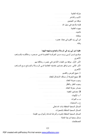 125
‫ﺍﻟﻌﻠﻤﻴﺔ‬ ‫ﻤﻨﺯﻟﺘﻪ‬........................
‫ﻭﺍﻟﺸﺎﻋﺭ‬ ‫ﺍﻷﺩﻴﺏ‬......................
‫ﺍﻟﻌﺒﻴﺩﻴﻴﻥ‬ ‫ﻤﻥ‬ ‫ﻤﻭﻗﻔﻪ‬...............
‫ﺍﷲ‬ ‫ﺴﺒﻴل‬ ‫ﻓﻲ‬ ‫ﺒﺎﻟﺩﻋﻭﺓ‬ ‫ﻗﻴﺎﻤﻪ‬.....................
‫ﺍﻟﻌﻠﻤﻴﺔ‬ ‫ﺠﻬﻭﺩﻩ‬..............................
‫ﺘﻼﻤﻴﺫﻩ‬...................................
‫ﻤﺅﻟﻔﺎﺘﻪ‬................................
‫ﻋﺼﺭﻩ‬ ‫ﺩ‬‫ﺩ‬‫ﻤﺠ‬ ‫ﺍﻟﻘﻴﺭﻭﺍﻨﻲ‬ ‫ﺯﻴﺩ‬ ‫ﺃﺒﻲ‬ ‫ﺍﺒﻥ‬......................
‫ﻭﻓﺎﺘﻪ‬..................................
‫ﻭﺍﻟﺠﺎﻤﻊ‬ ‫ﺍﻟﺭﺴﺎﻟﺔ‬ ‫ﻓﻲ‬ ‫ﺯﻴﺩ‬ ‫ﺃﺒﻲ‬ ‫ﺍﺒﻥ‬ ‫ﻋﻘﻴﺩﺓ‬‫ﻓﻴﻬﻤﺎ‬ ‫ﻭﻤﻨﻬﺠﻪ‬.....................
‫ـﺼﺭﻩ‬‫ﻋـ‬ ‫ـﻲ‬‫ﻓـ‬ ‫ـﺔ‬‫ﺍﻟﻌﻠﻤﻴـ‬ ‫ـﺔ‬‫ﺍﻟﺤﺭﻜـ‬ ‫ـﻥ‬‫ﻤـ‬ ‫ـﺩ‬‫ﺯﻴـ‬ ‫ـﻲ‬‫ﺃﺒـ‬ ‫ـﻥ‬‫ﺍﺒـ‬ ‫ـﻊ‬‫ﻤﻭﻗـ‬,‫ـﺫﻫﺏ‬‫ﺒﺎﻟﻤـ‬ ‫ـﻪ‬‫ﻭﻋﻼﻗﺘـ‬
‫ﺍﻷﺸﻌﺭﻱ‬...........................
‫ﺍﻷﻭل‬ ‫ﺍﻷﻤﺭ‬:‫ﻋﺼﺭﻩ‬ ‫ﻓﻲ‬ ‫ﺍﻷﺸﺎﻋﺭﺓ‬ ‫ﺍﻟﻌﻠﻤﺎﺀ‬ ‫ﻤﻥ‬ ‫ﻤﻭﻗﻔﻪ‬,‫ﺒﻬﻡ‬ ‫ﻭﻋﻼﻗﺘﻪ‬.........
‫ﺍﻟﺜﺎﻨﻲ‬ ‫ﺍﻷﻤﺭ‬:‫ﺍﻟﻤـﺫﻫﺏ‬ ‫ﻤـﻊ‬ ‫ﻭﺍﻟﺠـﺎﻤﻊ‬ ‫ﺍﻟﺭﺴـﺎﻟﺔ‬ ‫ﻓـﻲ‬ ‫ﺍﻟﻌﻘﺎﺌﺩﻴﺔ‬ ‫ﻤﻘﺩﻤﺘﻴﻪ‬ ‫ﻤﻀﺎﻤﻴﻥ‬ ‫ﺘﻭﺍﻓﻕ‬ ‫ﻤﺩﻯ‬
‫ﺍﻷﺸﻌﺭﻱ‬.........................
1(‫ﻭﺍﻟﺘﻘﺴﻴﻡ‬ ‫ﺍﻟﻌﺭﺽ‬ ‫ﻤﻨﻬﺞ‬.....................................
2(‫ﻟﻠﻌﻘﺎﺌﺩ‬ ‫ﺍﻻﺴﺘﺩﻻل‬ ‫ﻤﺴﺎﻟﻙ‬ ‫ﺃﻭ‬ ‫ﺍﻟﻤﻌﺭﻓﺔ‬ ‫ﻤﻨﻬﺞ‬............................
‫ﻤ‬ ‫ﻭﺠﻭﺏ‬‫ﺍﻟﻌﻘﺎﺌﺩ‬ ‫ﻌﺭﻓﺔ‬...........................................
‫ﹼﺭ‬‫ﻜ‬‫ﻭﺍﻟﺘﻔ‬ ‫ﺍﻟﻨﻅﺭ‬ ‫ﻭﺠﻭﺏ‬........................................
‫ﺍﻟﻌﻘﺎﺌﺩ‬ ‫ﻤﻌﺭﻓﺔ‬ ‫ﻤﺼﺎﺩﺭ‬.......................................
3(‫ﺍﻟﻌﻘﻴﺩﺓ‬ ‫ﻤﻀﺎﻤﻴﻥ‬..................................
‫ﺍﻹﻟﻬﻴﺎﺕ‬ ‫ـ‬ ‫ﺃ‬.........................................
‫ﺍﻟﻨﺒﻭﺍﺕ‬ ‫ـ‬ ‫ﺏ‬.....................................
‫ﺍﻟﺴﻤﻌﻴﺎﺕ‬ ‫ـ‬ ‫ﺝ‬..................................
‫ﺘﻌﺎﻟﻰ‬ ‫ﺍﷲ‬ ‫ﺒﺫﺍﺕ‬ ‫ﺍﻟﻤﺘﻌﻠﻘﺔ‬ ‫ﺍﻟﺴﻤﻌﻴﺔ‬ ‫ﺍﻟﻤﺴﺎﺌل‬...........................
‫ﺒﺎﻟﻤﻌﺠﺯﺍﺕ‬ ‫ﹼﻘﺔ‬‫ﻠ‬‫ﺍﻟﻤﺘﻌ‬ ‫ﺍﻟﺴﻤﻌﻴﺔ‬ ‫ﺍﻟﻤﺴﺎﺌل‬..............................
‫ﺍ‬‫ﻟﻤﺴ‬‫ﻭﺃﺸﺭﺍﻁ‬ ‫ﺒﺎﻟﻤﻭﺕ‬ ‫ﺍﻟﻤﺘﻌﻠﻘﺔ‬ ‫ﺍﻟﺴﻤﻌﻴﺔ‬ ‫ﺎﺌل‬‫ﻴﻭﻡ‬ ‫ﻭﺃﺤﻭﺍل‬ ‫ﺍﻟﺴﺎﻋﺔ‬‫ﺍﻟﻘﻴﺎﻤﺔ‬........................
‫ﺔ‬‫ﻤ‬‫ﺍﻟﻌﺎ‬ ‫ﺸﺭﻋﻴﺔ‬ ‫ﺴﻤﻌﻴﺔ‬ ‫ﻤﺴﺎﺌل‬..................................
‫ﺍﻟﻤﺼﻁﻠﺤﺎﺕ‬......................................
PDF created with pdfFactory Pro trial version www.pdffactory.com
 